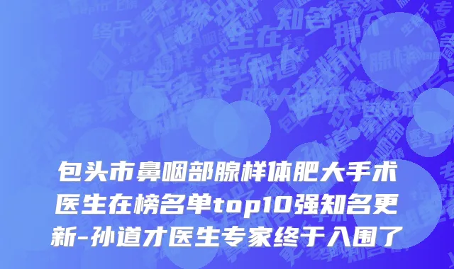 包头市鼻咽部腺样体肥大手术医生在榜名单top10强知名更新-孙道才医生专家终于入围了