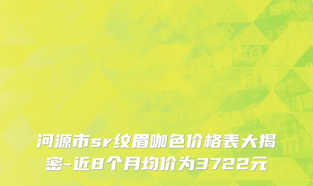 河源市sr纹眉咖色价格表大揭密-近8个月均价为3722元
