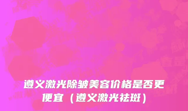 遵义激光除皱美容价格是否更便宜（遵义激光祛斑）