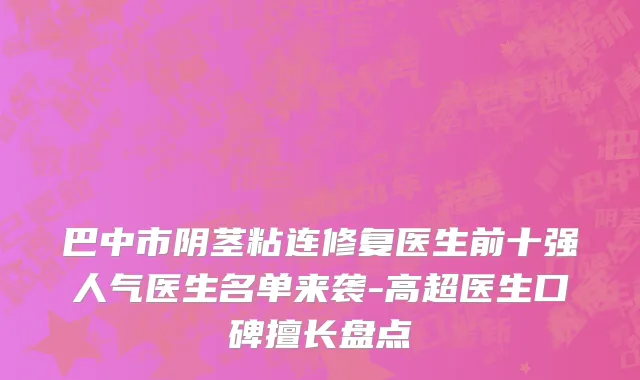 巴中市阴茎粘连修复医生前十强人气医生名单来袭-高超医生口碑擅长盘点
