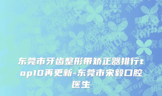 东莞市牙齿整形带矫正器排行top10再更新-东莞市宋毅口腔医生