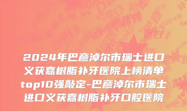 2024年巴彦淖尔市瑞士进口义获嘉树脂补牙医院上榜清单top10强敲定-巴彦淖尔市瑞士进口义获嘉树脂补牙口腔医院