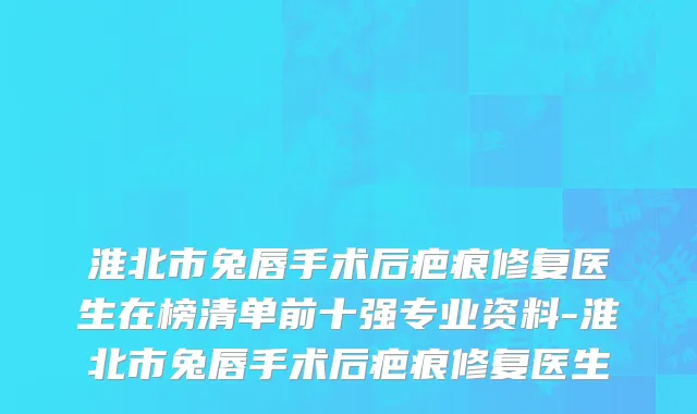 淮北市兔唇手术后疤痕修复医生在榜清单前十强专业资料-淮北市兔唇手术后疤痕修复医生