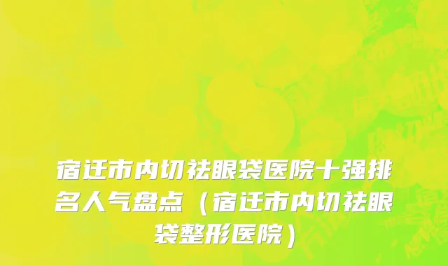 宿迁市内切祛眼袋医院十强排名人气盘点（宿迁市内切祛眼袋整形医院）