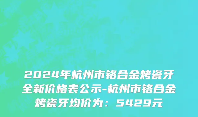 2024年杭州市铬合金烤瓷牙全新价格表公示-杭州市铬合金烤瓷牙均价为：5429元