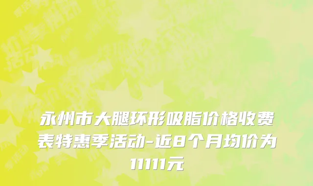 永州市大腿环形吸脂价格收费表特惠季活动-近8个月均价为11111元