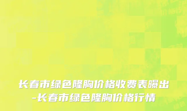 长春市绿色隆胸价格收费表曝出-长春市绿色隆胸价格行情