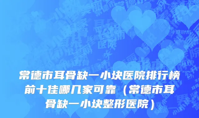 常德市耳骨缺一小块医院排行榜前十佳哪几家可靠（常德市耳骨缺一小块整形医院）