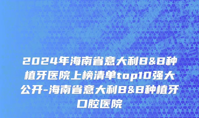 2024年海南省意大利B&B种植牙医院上榜清单top10强大公开-海南省意大利B&B种植牙口腔医院