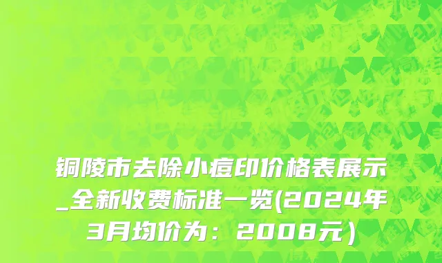 铜陵市去除小痘印价格表展示_全新收费标准一览(2024年3月均价为：2008元）