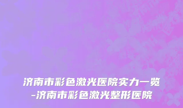 济南市彩色激光医院实力一览-济南市彩色激光整形医院