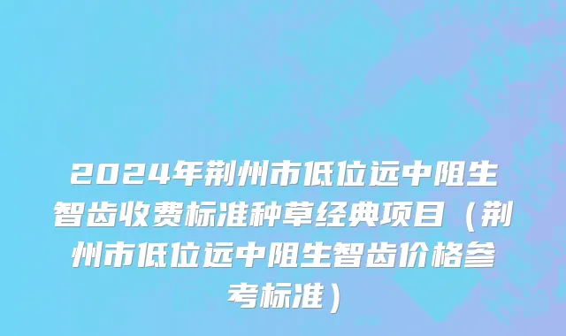2024年荆州市低位远中阻生智齿收费标准种草经典项目（荆州市低位远中阻生智齿价格参考标准）