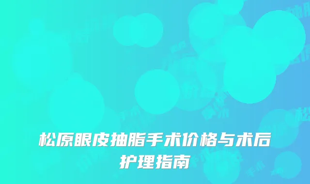 松原眼皮抽脂手术价格与术后护理指南
