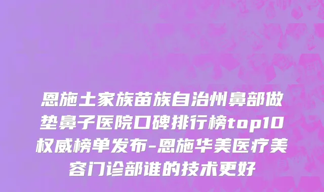 恩施土家族苗族自治州鼻部做垫鼻子医院口碑排行榜top10权威榜单发布-恩施华美医疗美容门诊部谁的技术更好