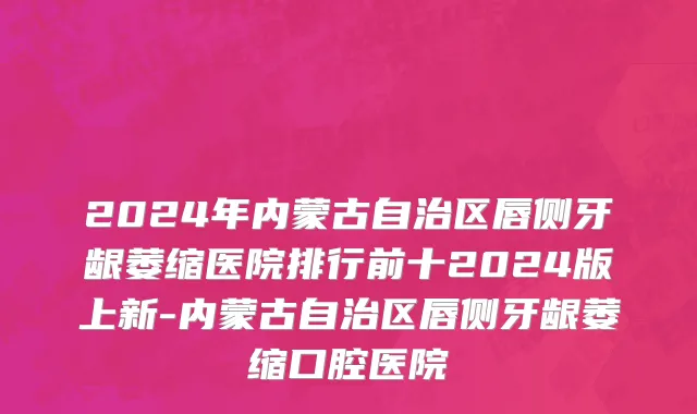 2024年内蒙古自治区唇侧牙龈萎缩医院排行前十2024版上新-内蒙古自治区唇侧牙龈萎缩口腔医院
