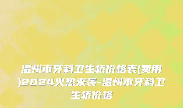 温州市牙科卫生桥价格表(费用)2024火热来袭-温州市牙科卫生桥价格