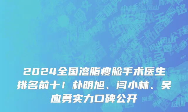 2024全国溶脂瘦脸手术医生排名前十！朴明旭、闫小林、吴应勇实力口碑公开