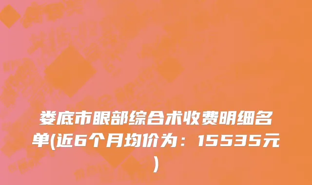 娄底市眼部综合术收费明细名单(近6个月均价为：15535元)