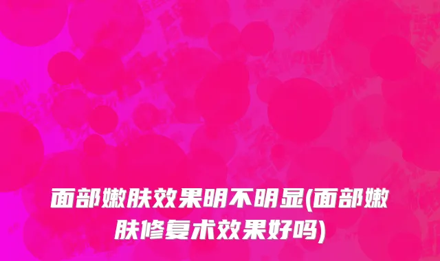 面部嫩肤效果明不明显(面部嫩肤修复术效果好吗)