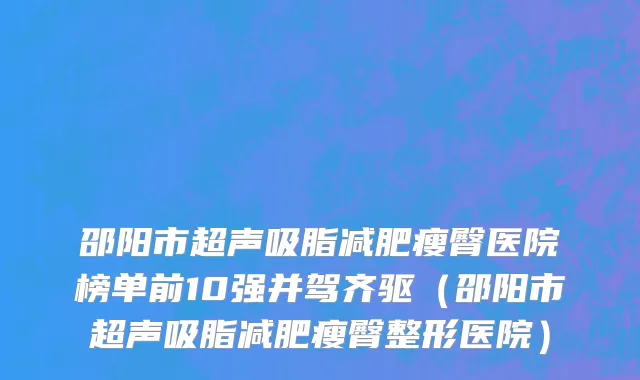 邵阳市超声吸脂减肥瘦臀医院榜单前10强并驾齐驱（邵阳市超声吸脂减肥瘦臀整形医院）