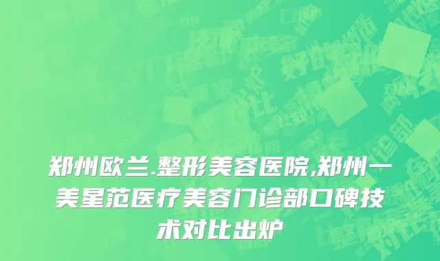 郑州欧兰.整形美容医院,郑州一美星范医疗美容门诊部口碑技术对比出炉