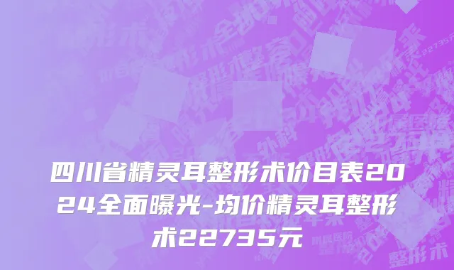 四川省精灵耳整形术价目表2024全面曝光-均价精灵耳整形术22735元