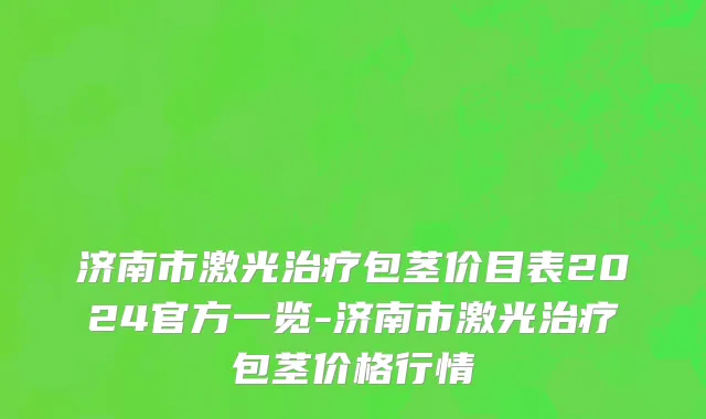 济南市激光治疗包茎价目表2024官方一览-济南市激光治疗包茎价格行情