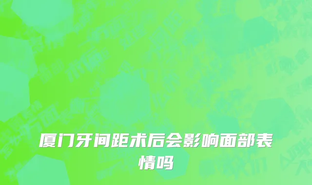 厦门牙间距术后会影响面部表情吗
