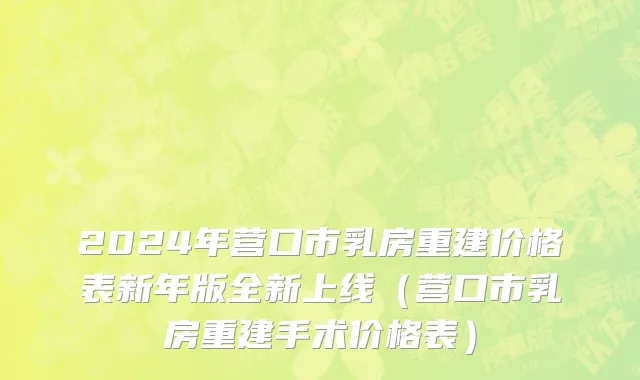 2024年营口市乳房重建价格表新年版全新上线（营口市乳房重建手术价格表）