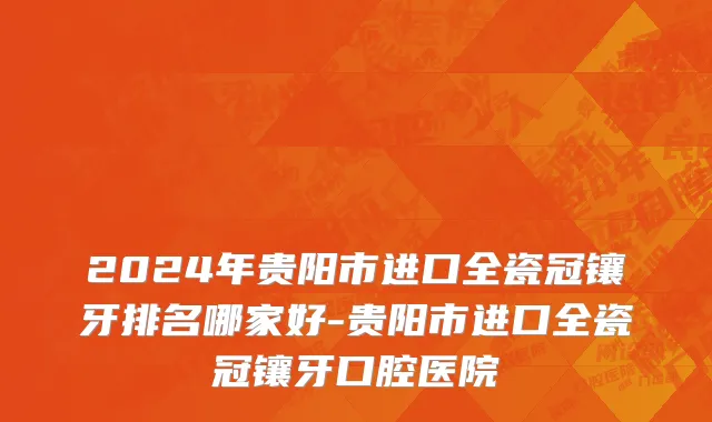 2024年贵阳市进口全瓷冠镶牙排名哪家好-贵阳市进口全瓷冠镶牙口腔医院