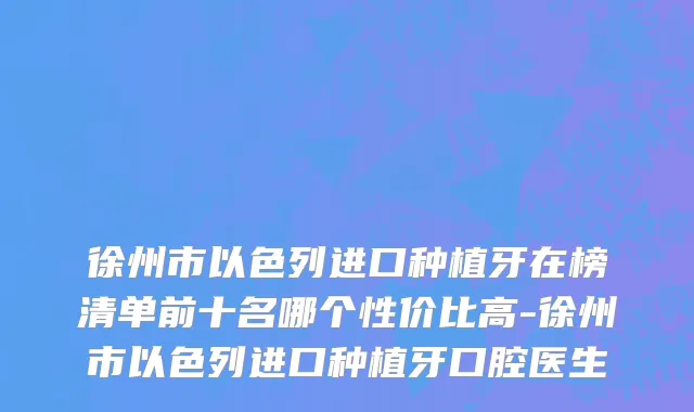 徐州市以色列进口种植牙在榜清单前十名哪个性价比高-徐州市以色列进口种植牙口腔医生