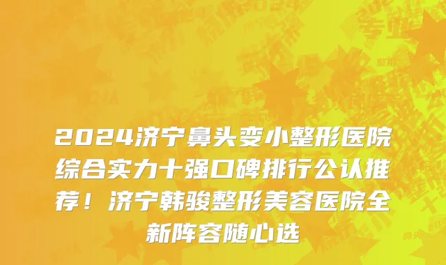 2024济宁鼻头变小整形医院综合实力十强口碑排行公认推荐！济宁韩骏整形美容医院全新阵容随心选