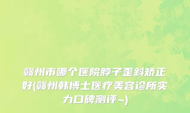 赣州市哪个医院脖子歪斜矫正好(赣州韩博士医疗美容诊所实力口碑测评~)