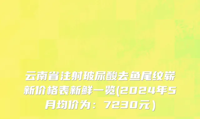 云南省注射玻尿酸去鱼尾纹崭新价格表新鲜一览(2024年5月均价为：7230元）