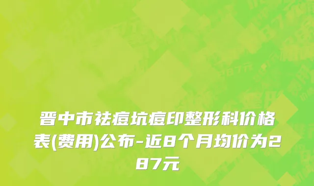 晋中市祛痘坑痘印整形科价格表(费用)公布-近8个月均价为287元