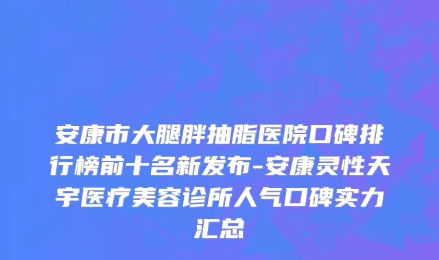 安康市大腿胖抽脂医院口碑排行榜前十名新发布-安康灵性天宇医疗美容诊所人气口碑实力汇总