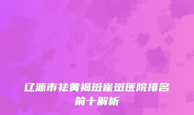辽源市祛黄褐斑雀斑医院排名前十解析