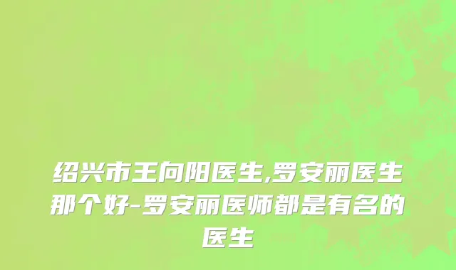 绍兴市王向阳医生,罗安丽医生那个好-罗安丽医师都是有名的医生
