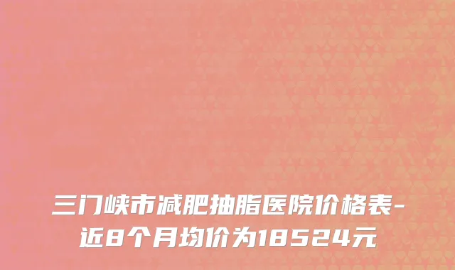 三门峡市减肥抽脂医院价格表-近8个月均价为18524元