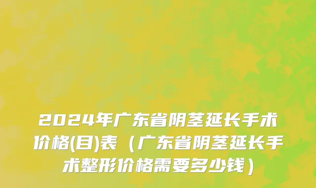 2024年广东省阴茎延长手术价格(目)表（广东省阴茎延长手术整形价格需要多少钱）