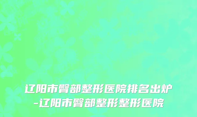 辽阳市臀部整形医院排名出炉-辽阳市臀部整形整形医院