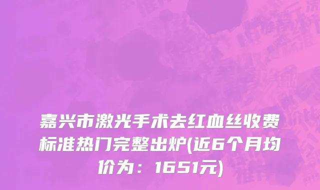 嘉兴市激光手术去红血丝收费标准热门完整出炉(近6个月均价为：1651元)