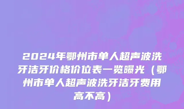 2024年鄂州市单人超声波洗牙洁牙价格价位表一览曝光（鄂州市单人超声波洗牙洁牙费用高不高）