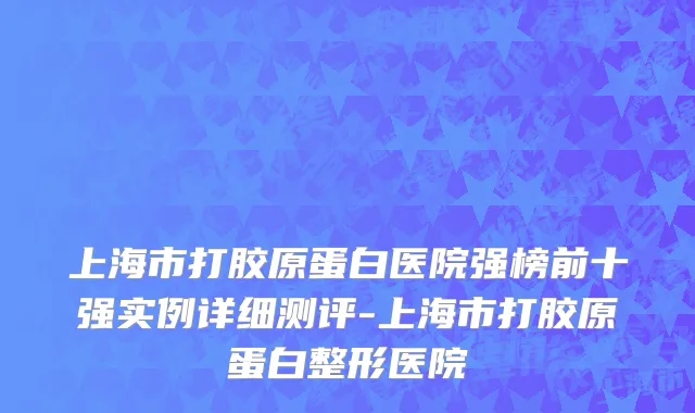 上海市打胶原蛋白医院强榜前十强实例详细测评-上海市打胶原蛋白整形医院