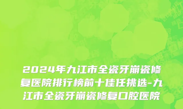 2024年九江市全瓷牙崩瓷修复医院排行榜前十佳任挑选-九江市全瓷牙崩瓷修复口腔医院