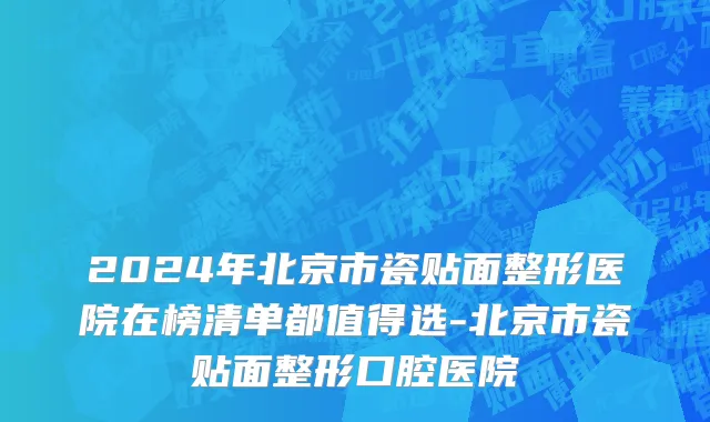 2024年北京市瓷贴面整形医院在榜清单都值得选-北京市瓷贴面整形口腔医院