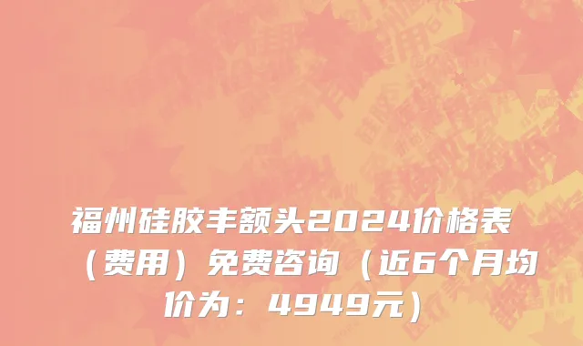 福州硅胶丰额头2024价格表(费用)免费咨询(近6个月均价为:4949元)