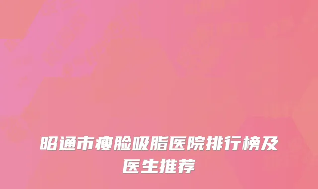 昭通市瘦脸吸脂医院排行榜及医生推荐