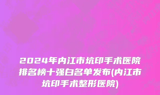 2024年内江市坑印手术医院排名榜十强白名单发布(内江市坑印手术整形医院)
