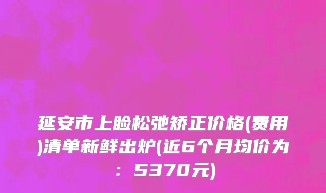 延安市上睑松弛矫正价格(费用)清单新鲜出炉(近6个月均价为：5370元)